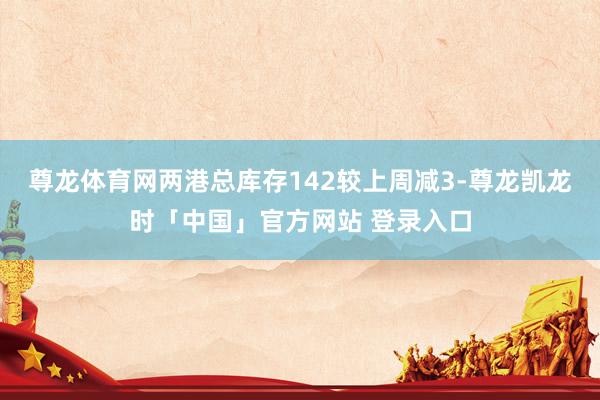 尊龙体育网两港总库存142较上周减3-尊龙凯龙时「中国」官方网站 登录入口