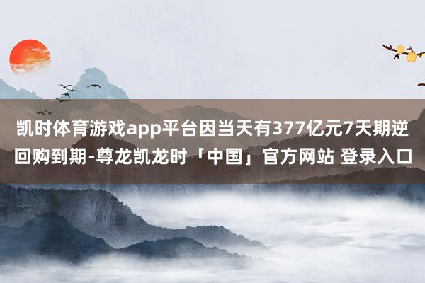 凯时体育游戏app平台因当天有377亿元7天期逆回购到期-尊龙凯龙时「中国」官方网站 登录入口