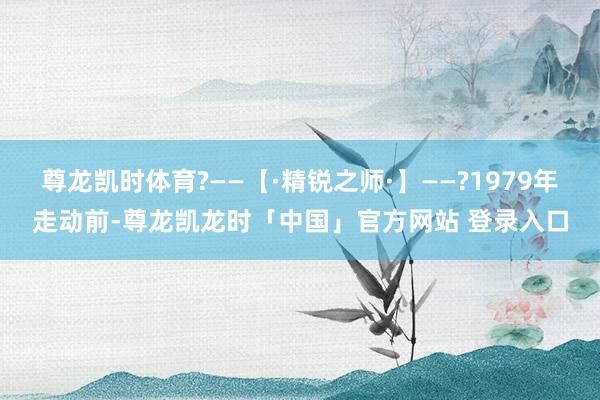 尊龙凯时体育?——【·精锐之师·】——?1979年走动前-尊龙凯龙时「中国」官方网站 登录入口