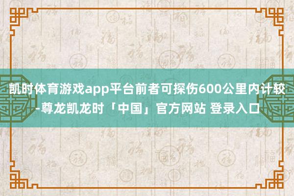 凯时体育游戏app平台前者可探伤600公里内计较-尊龙凯龙时「中国」官方网站 登录入口