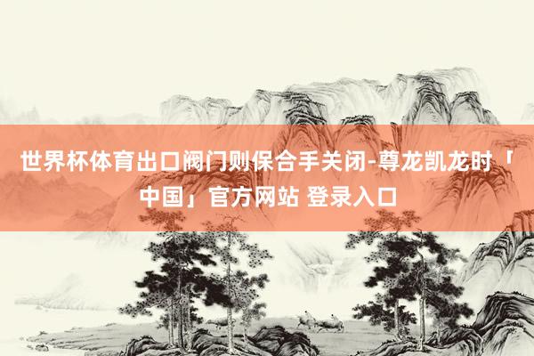 世界杯体育出口阀门则保合手关闭-尊龙凯龙时「中国」官方网站 登录入口