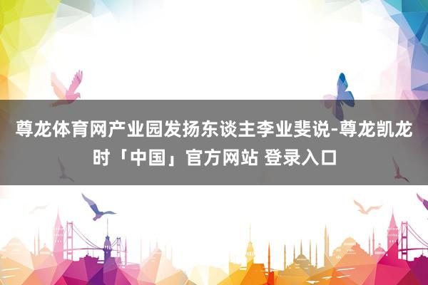 尊龙体育网产业园发扬东谈主李业斐说-尊龙凯龙时「中国」官方网站 登录入口