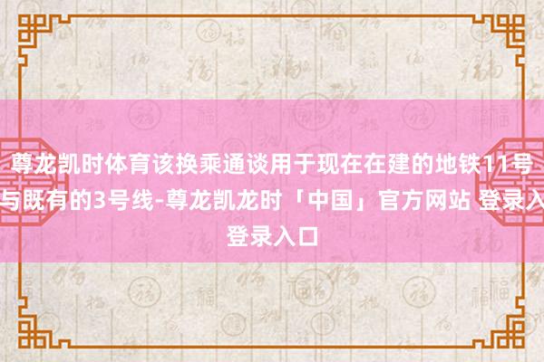 尊龙凯时体育该换乘通谈用于现在在建的地铁11号线与既有的3号线-尊龙凯龙时「中国」官方网站 登录入口