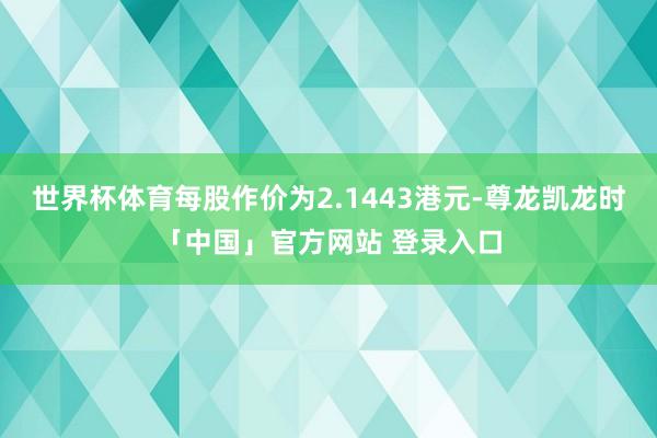 世界杯体育每股作价为2.1443港元-尊龙凯龙时「中国」官方网站 登录入口