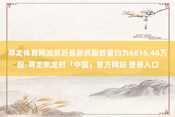 尊龙体育网减抓后最新抓股数量约为6816.46万股-尊龙凯龙时「中国」官方网站 登录入口