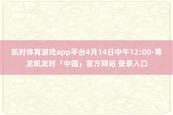 凯时体育游戏app平台4月14日中午12:00-尊龙凯龙时「中国」官方网站 登录入口