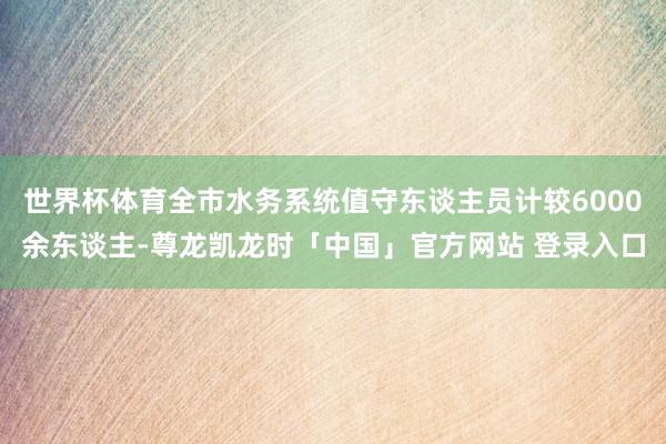 世界杯体育全市水务系统值守东谈主员计较6000余东谈主-尊龙凯龙时「中国」官方网站 登录入口