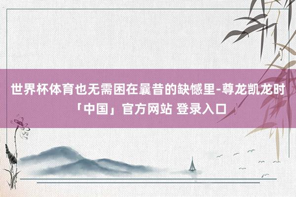 世界杯体育也无需困在曩昔的缺憾里-尊龙凯龙时「中国」官方网站 登录入口