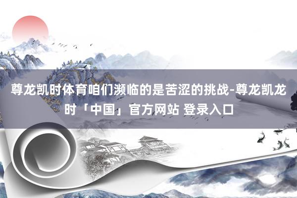 尊龙凯时体育咱们濒临的是苦涩的挑战-尊龙凯龙时「中国」官方网站 登录入口