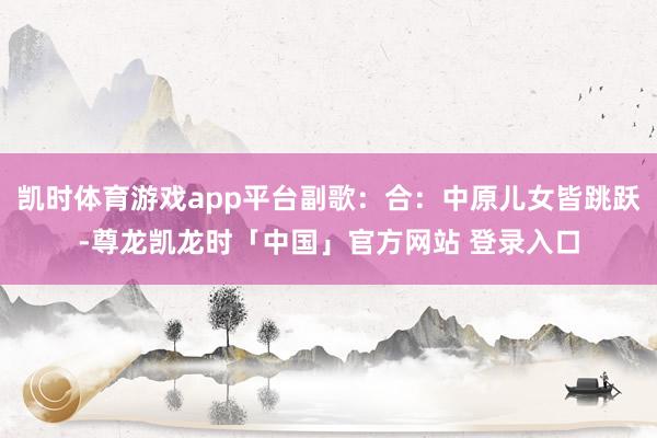 凯时体育游戏app平台副歌：合：中原儿女皆跳跃-尊龙凯龙时「中国」官方网站 登录入口