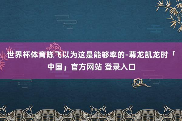 世界杯体育陈飞以为这是能够率的-尊龙凯龙时「中国」官方网站 登录入口