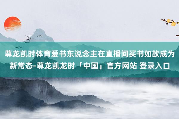 尊龙凯时体育爱书东说念主在直播间买书如故成为新常态-尊龙凯龙时「中国」官方网站 登录入口