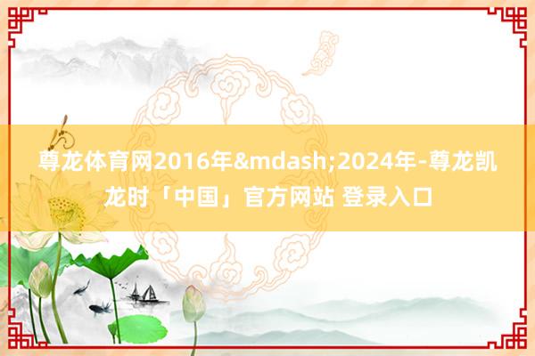 尊龙体育网2016年&mdash;2024年-尊龙凯龙时「中国」官方网站 登录入口