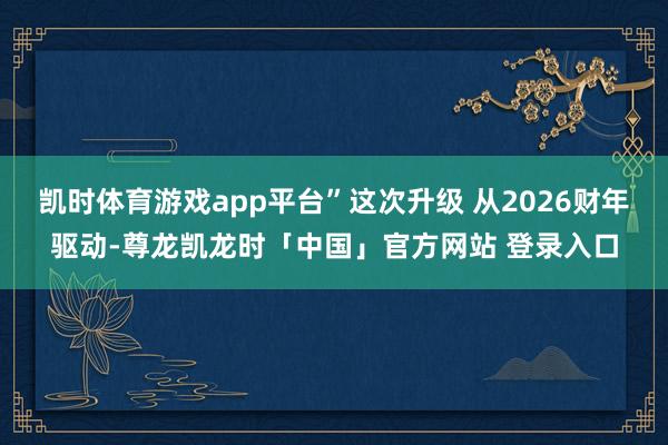 凯时体育游戏app平台”这次升级 从2026财年驱动-尊龙凯龙时「中国」官方网站 登录入口