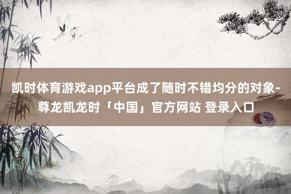 凯时体育游戏app平台成了随时不错均分的对象-尊龙凯龙时「中国」官方网站 登录入口