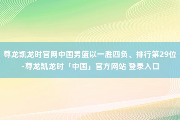 尊龙凯龙时官网中国男篮以一胜四负、排行第29位-尊龙凯龙时「中国」官方网站 登录入口
