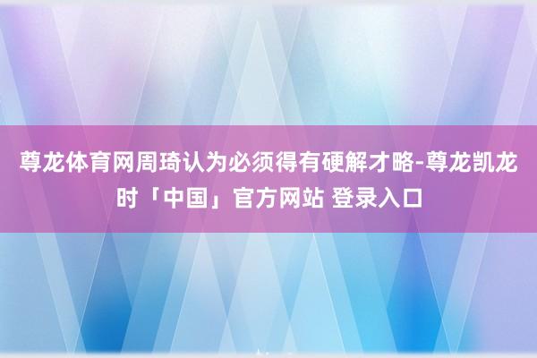 尊龙体育网周琦认为必须得有硬解才略-尊龙凯龙时「中国」官方网站 登录入口