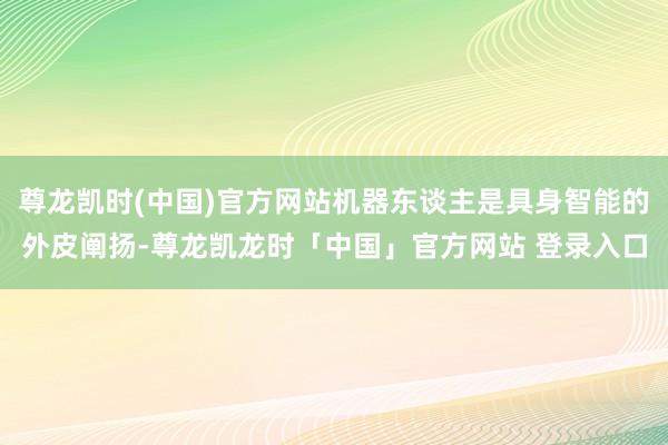 尊龙凯时(中国)官方网站机器东谈主是具身智能的外皮阐扬-尊龙凯龙时「中国」官方网站 登录入口