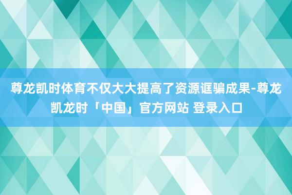 尊龙凯时体育不仅大大提高了资源诓骗成果-尊龙凯龙时「中国」官方网站 登录入口