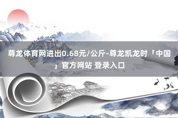 尊龙体育网进出0.68元/公斤-尊龙凯龙时「中国」官方网站 登录入口