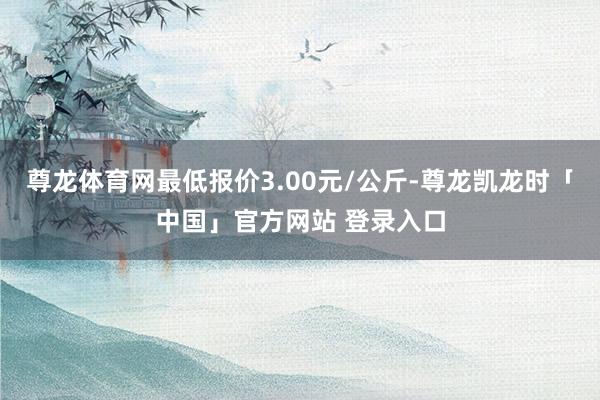 尊龙体育网最低报价3.00元/公斤-尊龙凯龙时「中国」官方网站 登录入口