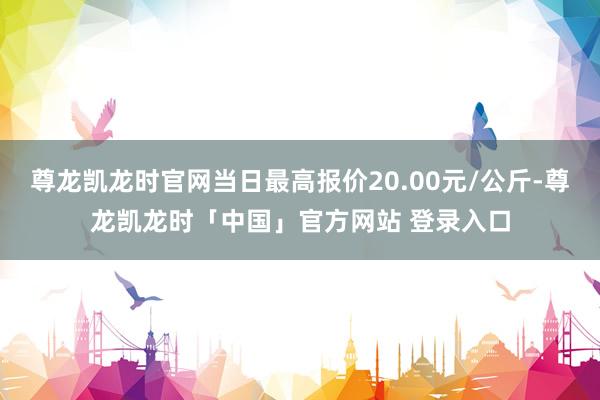尊龙凯龙时官网当日最高报价20.00元/公斤-尊龙凯龙时「中国」官方网站 登录入口