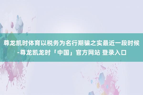 尊龙凯时体育以税务为名行期骗之实最近一段时候-尊龙凯龙时「中国」官方网站 登录入口