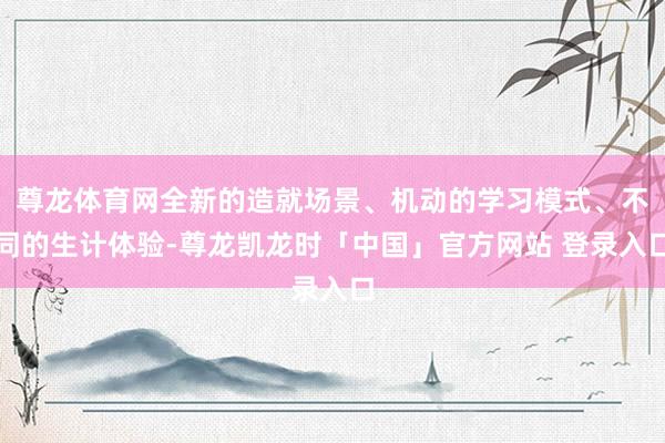 尊龙体育网全新的造就场景、机动的学习模式、不同的生计体验-尊龙凯龙时「中国」官方网站 登录入口