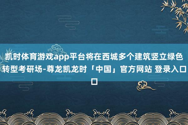 凯时体育游戏app平台将在西城多个建筑竖立绿色转型考研场-尊龙凯龙时「中国」官方网站 登录入口