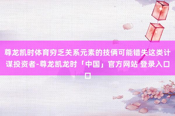 尊龙凯时体育穷乏关系元素的技俩可能错失这类计谋投资者-尊龙凯龙时「中国」官方网站 登录入口