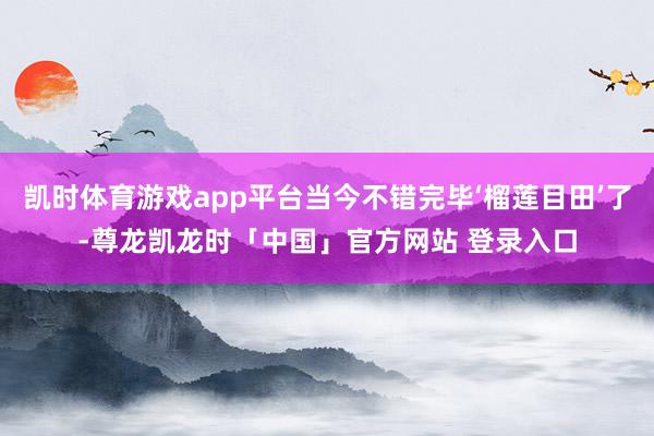 凯时体育游戏app平台当今不错完毕‘榴莲目田’了-尊龙凯龙时「中国」官方网站 登录入口
