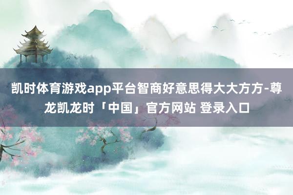 凯时体育游戏app平台智商好意思得大大方方-尊龙凯龙时「中国」官方网站 登录入口