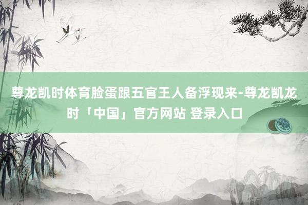 尊龙凯时体育脸蛋跟五官王人备浮现来-尊龙凯龙时「中国」官方网站 登录入口