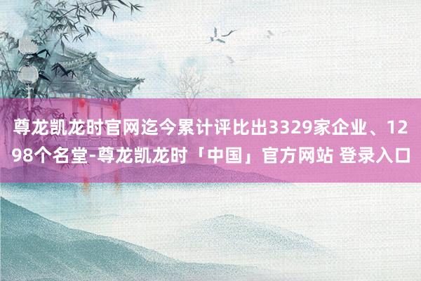 尊龙凯龙时官网迄今累计评比出3329家企业、1298个名堂-尊龙凯龙时「中国」官方网站 登录入口