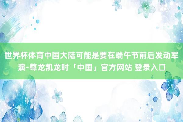 世界杯体育中国大陆可能是要在端午节前后发动军演-尊龙凯龙时「中国」官方网站 登录入口