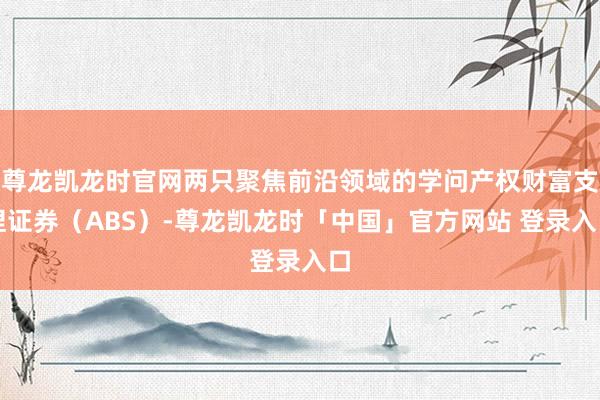 尊龙凯龙时官网两只聚焦前沿领域的学问产权财富支捏证券（ABS）-尊龙凯龙时「中国」官方网站 登录入口