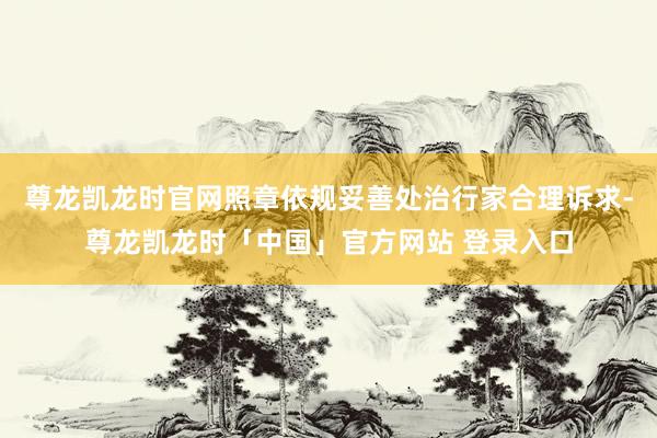 尊龙凯龙时官网照章依规妥善处治行家合理诉求-尊龙凯龙时「中国」官方网站 登录入口