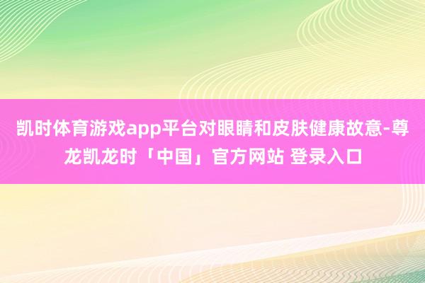 凯时体育游戏app平台对眼睛和皮肤健康故意-尊龙凯龙时「中国」官方网站 登录入口