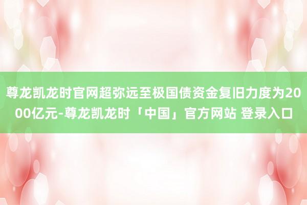 尊龙凯龙时官网超弥远至极国债资金复旧力度为2000亿元-尊龙凯龙时「中国」官方网站 登录入口