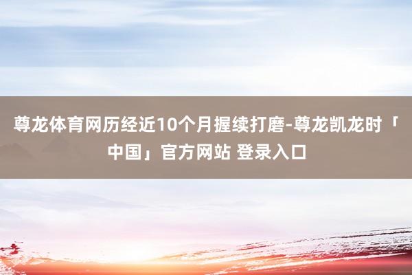 尊龙体育网历经近10个月握续打磨-尊龙凯龙时「中国」官方网站 登录入口