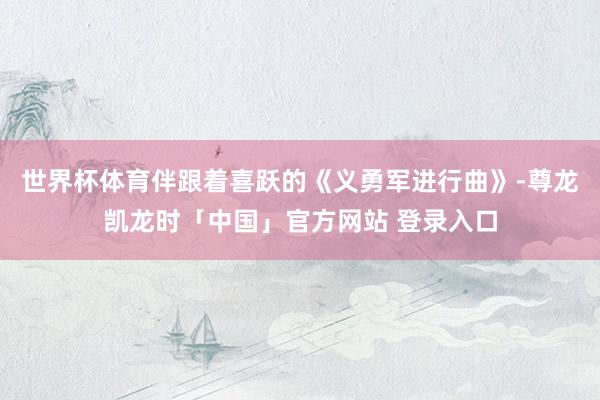 世界杯体育伴跟着喜跃的《义勇军进行曲》-尊龙凯龙时「中国」官方网站 登录入口