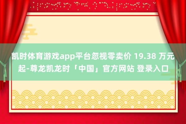凯时体育游戏app平台忽视零卖价 19.38 万元起-尊龙凯龙时「中国」官方网站 登录入口