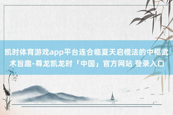 凯时体育游戏app平台连合临夏天启棍法的中枢武术旨趣-尊龙凯龙时「中国」官方网站 登录入口