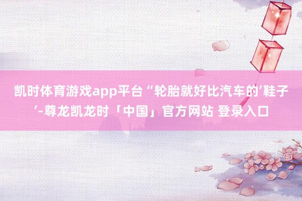 凯时体育游戏app平台　　“轮胎就好比汽车的‘鞋子’-尊龙凯龙时「中国」官方网站 登录入口