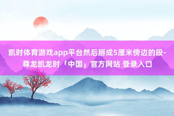 凯时体育游戏app平台然后掰成5厘米傍边的段-尊龙凯龙时「中国」官方网站 登录入口