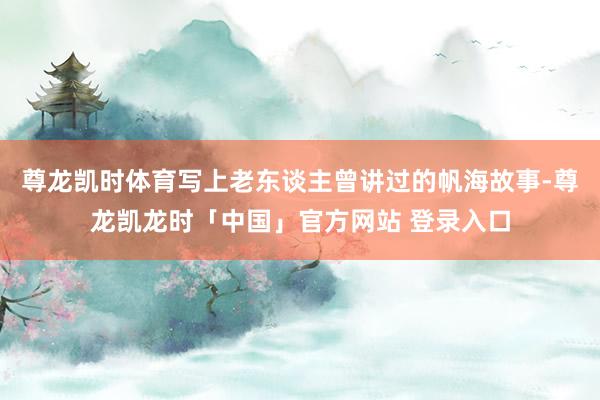 尊龙凯时体育写上老东谈主曾讲过的帆海故事-尊龙凯龙时「中国」官方网站 登录入口