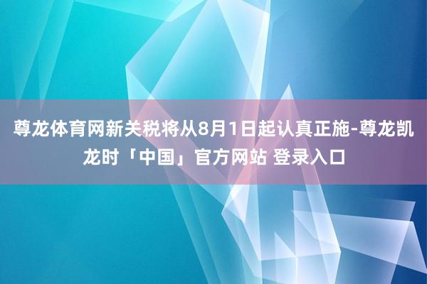 尊龙体育网新关税将从8月1日起认真正施-尊龙凯龙时「中国」官方网站 登录入口