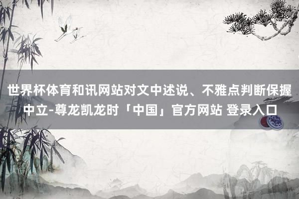 世界杯体育和讯网站对文中述说、不雅点判断保握中立-尊龙凯龙时「中国」官方网站 登录入口