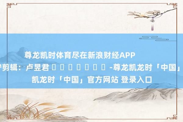 尊龙凯时体育尽在新浪财经APP            						职守剪辑：卢昱君 							-尊龙凯龙时「中国」官方网站 登录入口