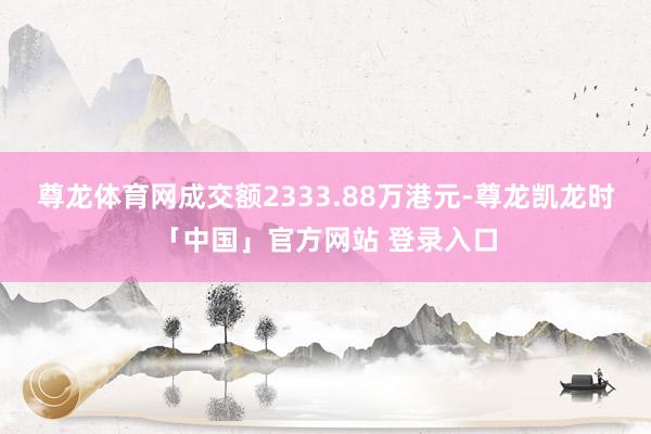 尊龙体育网成交额2333.88万港元-尊龙凯龙时「中国」官方网站 登录入口